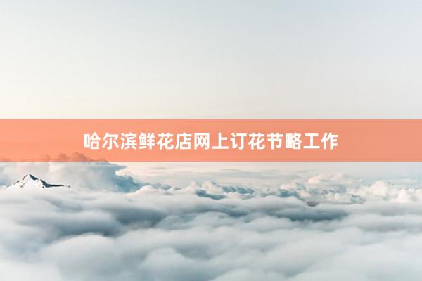 哈尔滨鲜花店网上订花节略工作